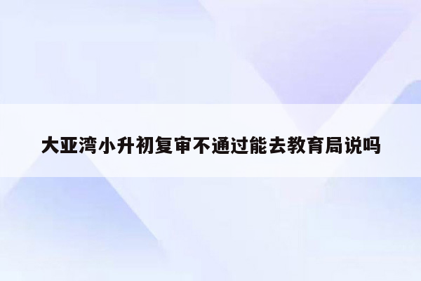 大亚湾小升初复审不通过能去教育局说吗