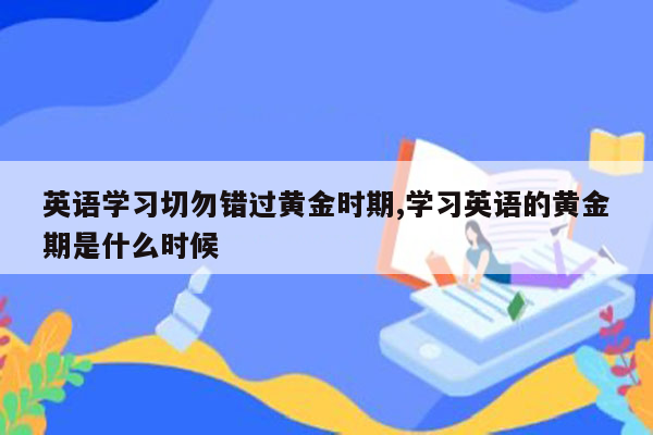 英语学习切勿错过黄金时期,学习英语的黄金期是什么时候