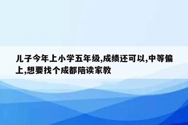 儿子今年上小学五年级,成绩还可以,中等偏上,想要找个成都陪读家教