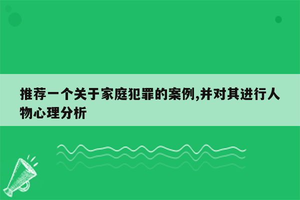 推荐一个关于家庭犯罪的案例,并对其进行人物心理分析