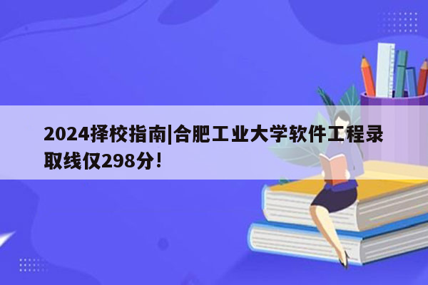 2024择校指南|合肥工业大学软件工程录取线仅298分!