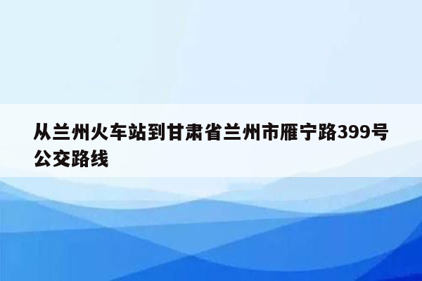 从兰州火车站到甘肃省兰州市雁宁路399号公交路线