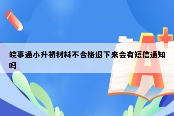 皖事通小升初材料不合格退下来会有短信通知吗