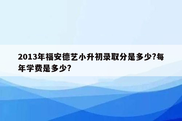 2013年福安德艺小升初录取分是多少?每年学费是多少?