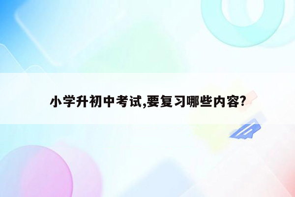 小学升初中考试,要复习哪些内容?