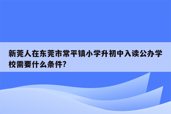 新莞人在东莞市常平镇小学升初中入读公办学校需要什么条件?