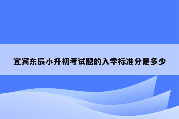 宜宾东辰小升初考试题的入学标准分是多少