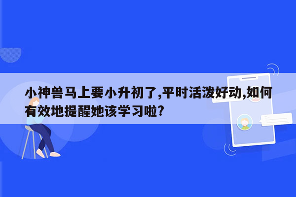 小神兽马上要小升初了,平时活泼好动,如何有效地提醒她该学习啦?