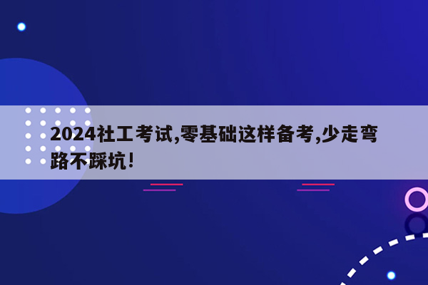 2024社工考试,零基础这样备考,少走弯路不踩坑!