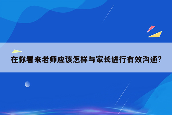 在你看来老师应该怎样与家长进行有效沟通?