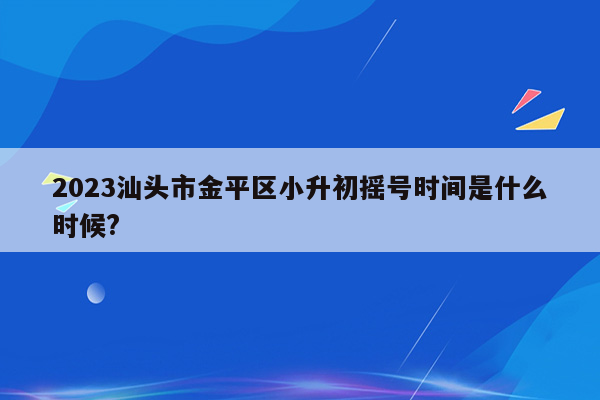 2023汕头市金平区小升初摇号时间是什么时候?