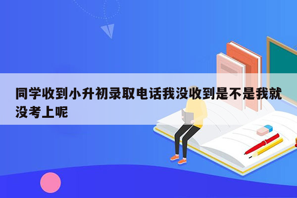 同学收到小升初录取电话我没收到是不是我就没考上呢