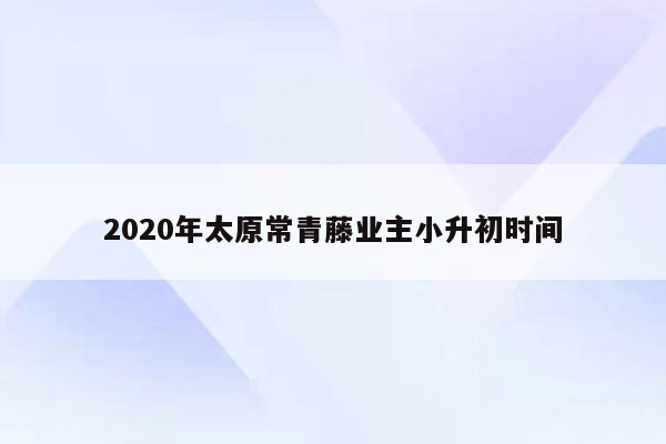 2020年太原常青藤业主小升初时间