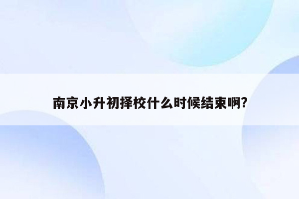 南京小升初择校什么时候结束啊?