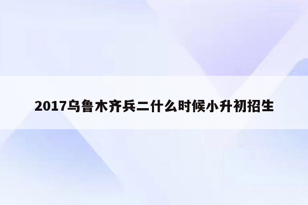 2017乌鲁木齐兵二什么时候小升初招生