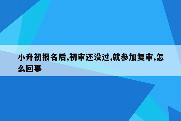 小升初报名后,初审还没过,就参加复审,怎么回事