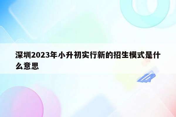 深圳2023年小升初实行新的招生模式是什么意思