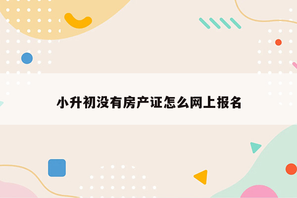 小升初没有房产证怎么网上报名