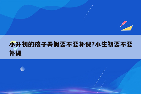 小升初的孩子暑假要不要补课?小生初要不要补课