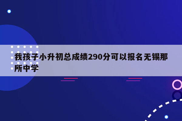 我孩子小升初总成绩290分可以报名无锡那所中学