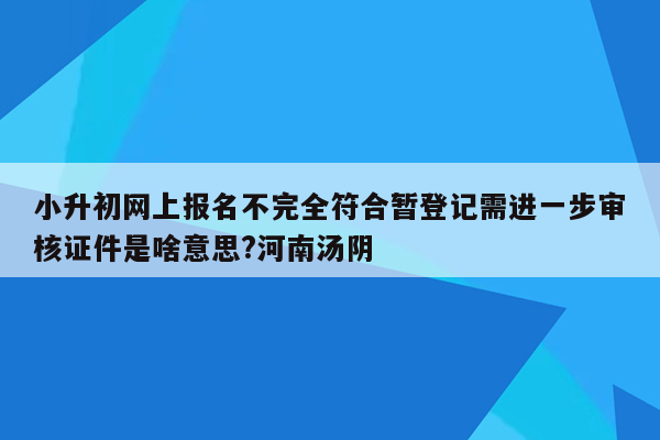 小升初网上报名不完全符合暂登记需进一步审核证件是啥意思?河南汤阴