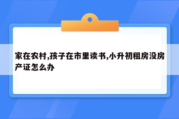 家在农村,孩子在市里读书,小升初租房没房产证怎么办