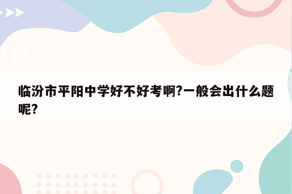 临汾市平阳中学好不好考啊?一般会出什么题呢?