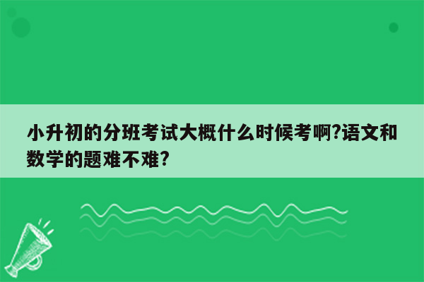 小升初的分班考试大概什么时候考啊?语文和数学的题难不难?