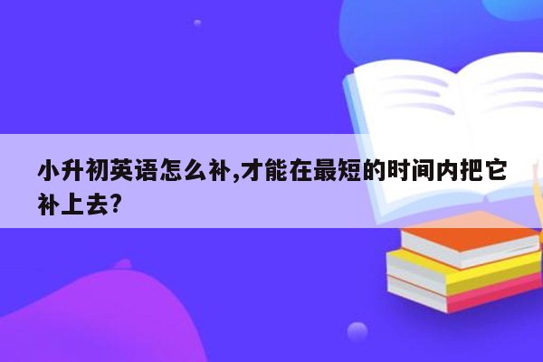 小升初英语怎么补,才能在最短的时间内把它补上去?