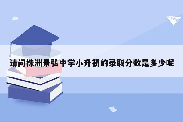 请问株洲景弘中学小升初的录取分数是多少呢