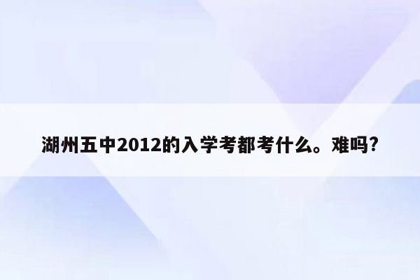 湖州五中2012的入学考都考什么。难吗?