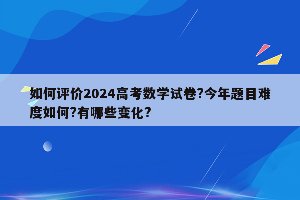 如何评价2024高考数学试卷?今年题目难度如何?有哪些变化?