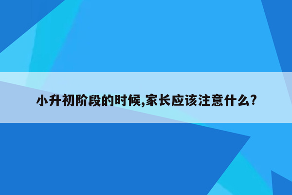 小升初阶段的时候,家长应该注意什么?