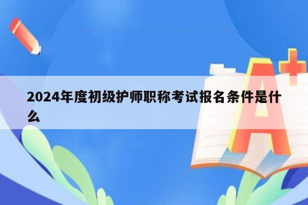 2024年度初级护师职称考试报名条件是什么