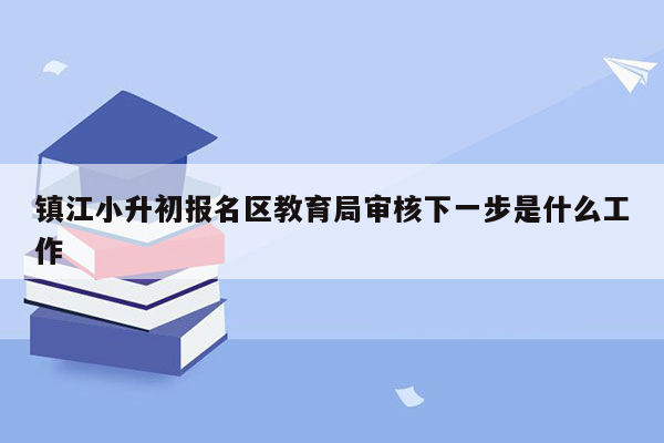 镇江小升初报名区教育局审核下一步是什么工作