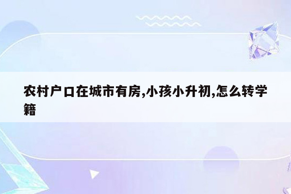 农村户口在城市有房,小孩小升初,怎么转学籍