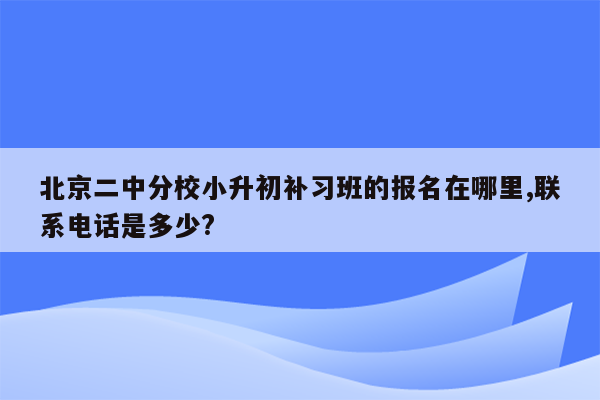 北京二中分校小升初补习班的报名在哪里,联系电话是多少?