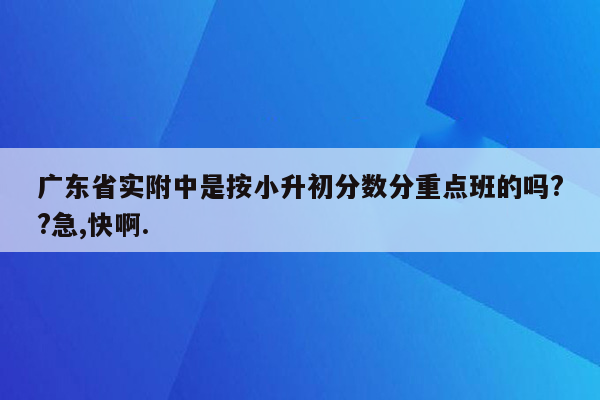 广东省实附中是按小升初分数分重点班的吗??急,快啊.