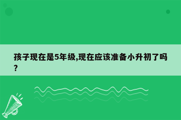 孩子现在是5年级,现在应该准备小升初了吗?