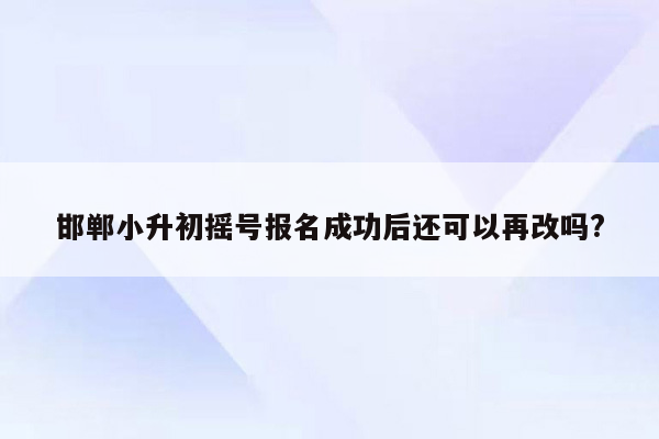 邯郸小升初摇号报名成功后还可以再改吗?