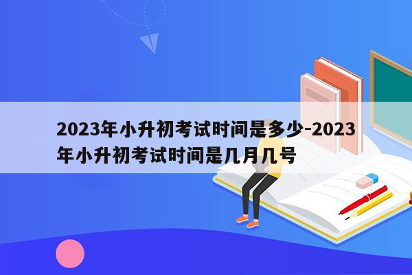 2023年小升初考试时间是多少-2023年小升初考试时间是几月几号