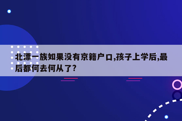 北漂一族如果没有京籍户口,孩子上学后,最后都何去何从了?