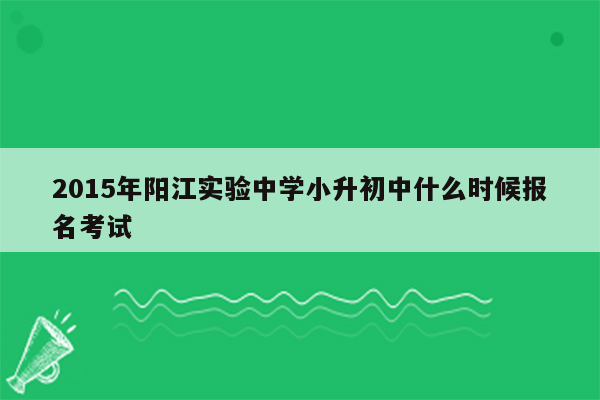 2015年阳江实验中学小升初中什么时候报名考试