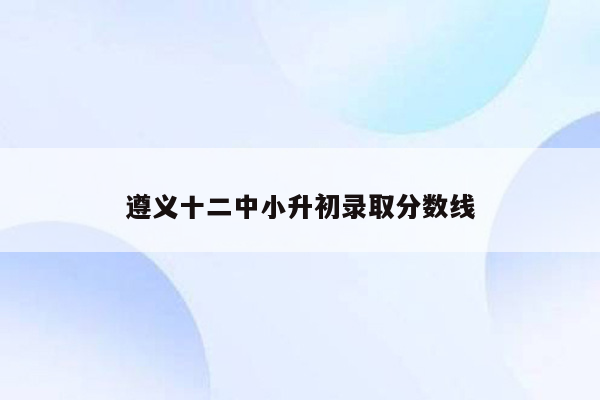 遵义十二中小升初录取分数线