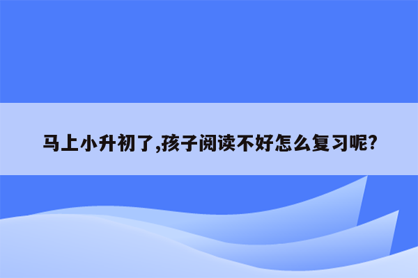 马上小升初了,孩子阅读不好怎么复习呢?