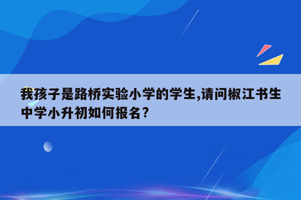 我孩子是路桥实验小学的学生,请问椒江书生中学小升初如何报名?