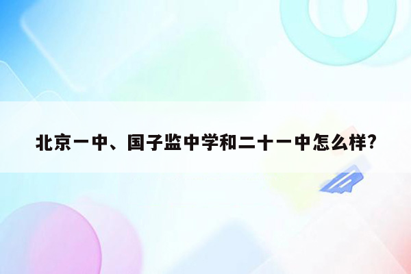 北京一中、国子监中学和二十一中怎么样?