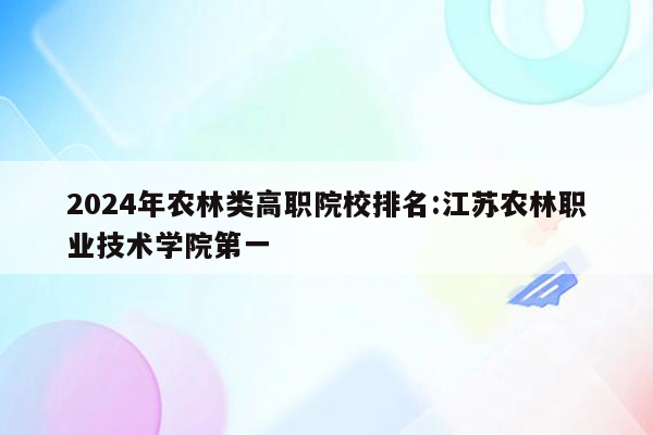 2024年农林类高职院校排名:江苏农林职业技术学院第一