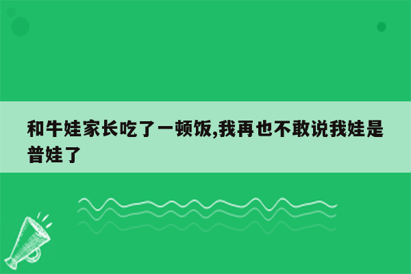 和牛娃家长吃了一顿饭,我再也不敢说我娃是普娃了