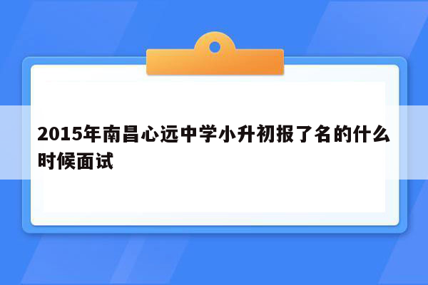 2015年南昌心远中学小升初报了名的什么时候面试